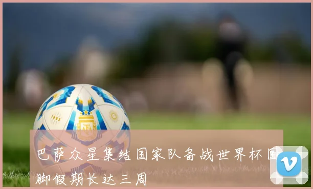 巴萨众星集结国家队备战世界杯国脚假期长达三周