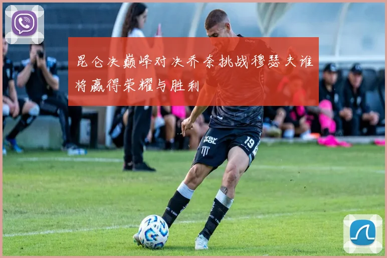 昆仑决巅峰对决乔奈挑战穆瑟夫谁将赢得荣耀与胜利