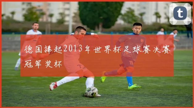 德国捧起2013年世界杯足球赛决赛冠军奖杯
