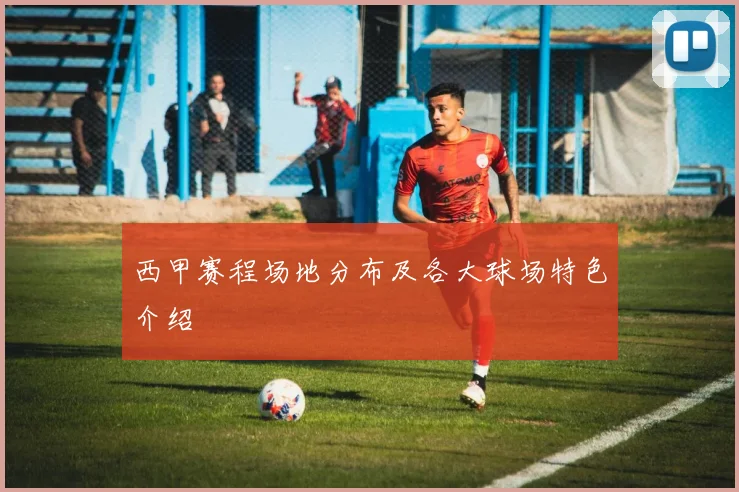 西甲赛程场地分布及各大球场特色介绍