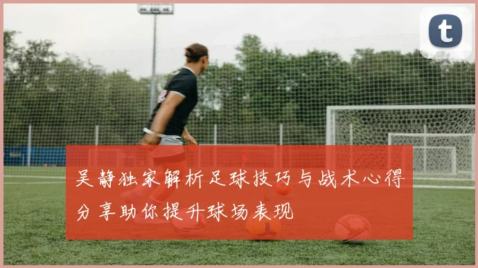 吴静独家解析足球技巧与战术心得分享助你提升球场表现